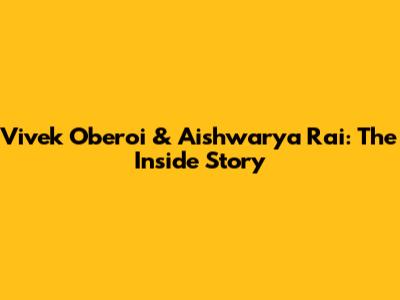 Vivek Oberoi & Aishwarya Rai: The Inside Story