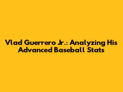 Vlad Guerrero Jr.: Analyzing His Advanced Baseball Stats
