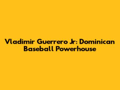 Vladimir Guerrero Jr: Dominican Baseball Powerhouse