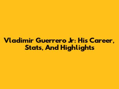 Vladimir Guerrero Jr: His Career, Stats, And Highlights