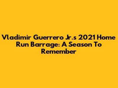 Vladimir Guerrero Jr.'s 2021 Home Run Barrage: A Season To Remember