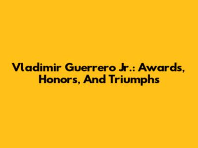 Vladimir Guerrero Jr.: Awards, Honors, And Triumphs