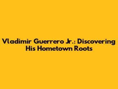 Vladimir Guerrero Jr.: Discovering His Hometown Roots