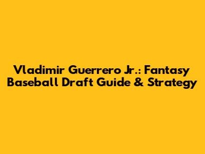 Vladimir Guerrero Jr.: Fantasy Baseball Draft Guide & Strategy