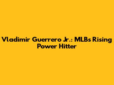 Vladimir Guerrero Jr.: MLB's Rising Power Hitter
