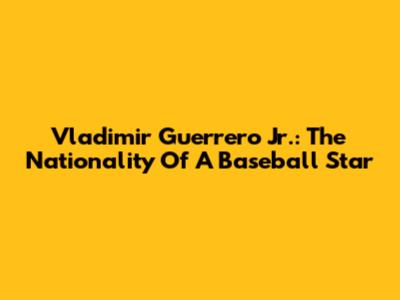 Vladimir Guerrero Jr.: The Nationality Of A Baseball Star
