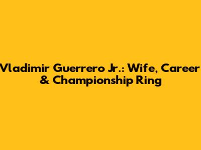 Vladimir Guerrero Jr.: Wife, Career & Championship Ring