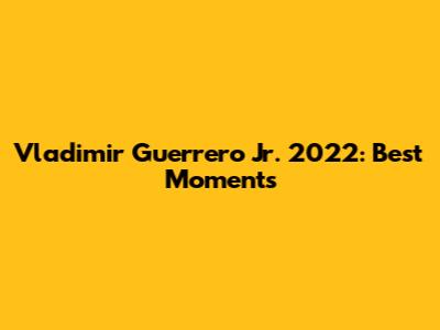 Vladimir Guerrero Jr. 2022: Best Moments