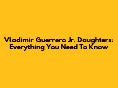 Vladimir Guerrero Jr. Daughters: Everything You Need To Know