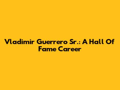 Vladimir Guerrero Sr.: A Hall Of Fame Career