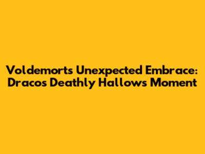 Voldemort's Unexpected Embrace: Draco's Deathly Hallows Moment