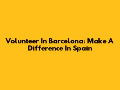 Volunteer In Barcelona: Make A Difference In Spain