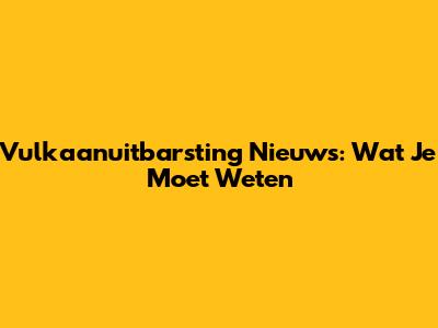 Vulkaanuitbarsting Nieuws: Wat Je Moet Weten