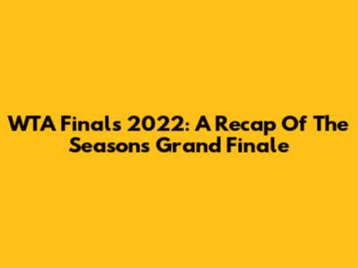 WTA Finals 2022: A Recap Of The Season's Grand Finale
