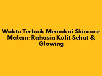 Waktu Terbaik Memakai Skincare Malam: Rahasia Kulit Sehat & Glowing