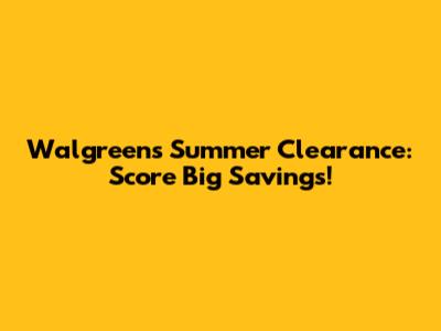 Walgreens Summer Clearance: Score Big Savings!