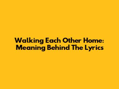 Walking Each Other Home: Meaning Behind The Lyrics
