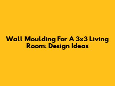 Wall Moulding For A 3x3 Living Room: Design Ideas