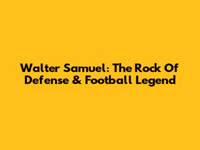 Walter Samuel: The Rock Of Defense & Football Legend