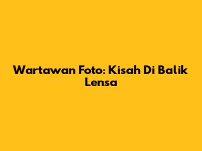 Wartawan Foto: Kisah Di Balik Lensa