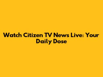 Watch Citizen TV News Live: Your Daily Dose