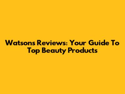 Watsons Reviews: Your Guide To Top Beauty Products