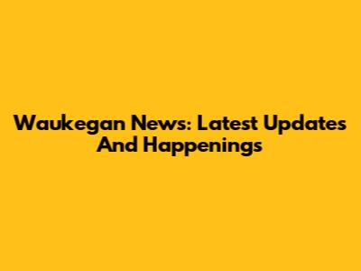Waukegan News: Latest Updates And Happenings