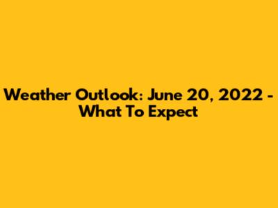 Weather Outlook: June 20, 2022 - What To Expect