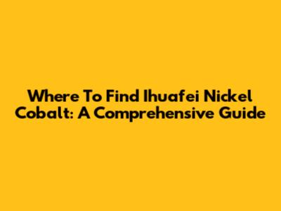Where To Find Ihuafei Nickel Cobalt: A Comprehensive Guide
