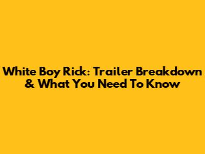 White Boy Rick: Trailer Breakdown & What You Need To Know