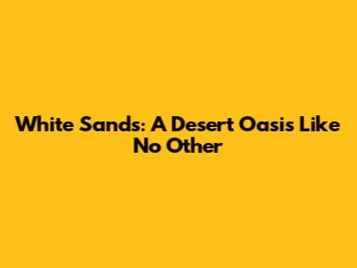 White Sands: A Desert Oasis Like No Other