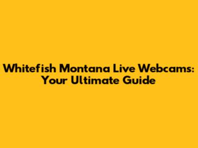 Whitefish Montana Live Webcams: Your Ultimate Guide