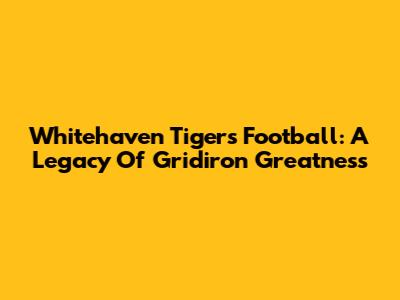 Whitehaven Tigers Football: A Legacy Of Gridiron Greatness
