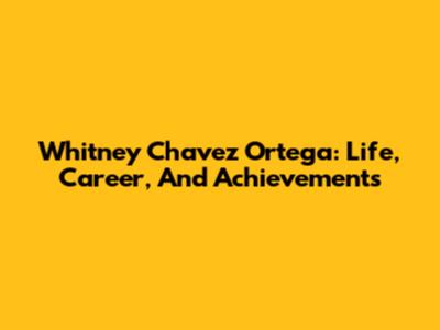 Whitney Chavez Ortega: Life, Career, And Achievements