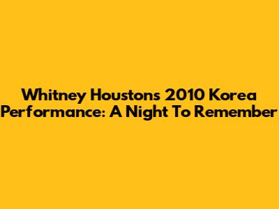 Whitney Houston's 2010 Korea Performance: A Night To Remember
