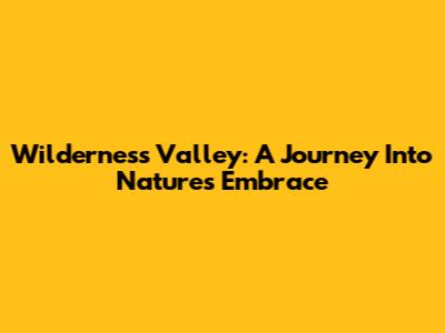 Wilderness Valley: A Journey Into Nature's Embrace