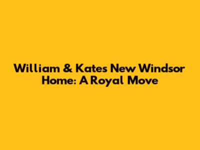 William & Kate's New Windsor Home: A Royal Move
