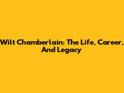 Wilt Chamberlain: The Life, Career, And Legacy