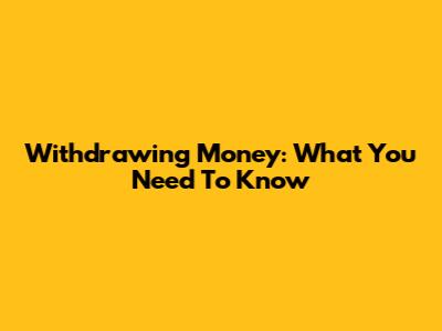 Withdrawing Money: What You Need To Know