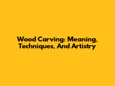 Wood Carving: Meaning, Techniques, And Artistry
