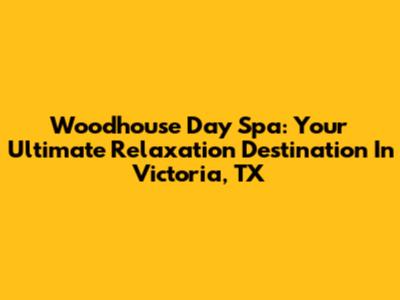 Woodhouse Day Spa: Your Ultimate Relaxation Destination In Victoria, TX