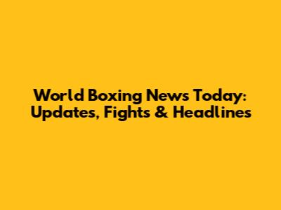 World Boxing News Today: Updates, Fights & Headlines