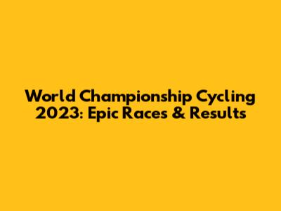 World Championship Cycling 2023: Epic Races & Results