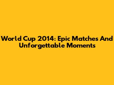 World Cup 2014: Epic Matches And Unforgettable Moments