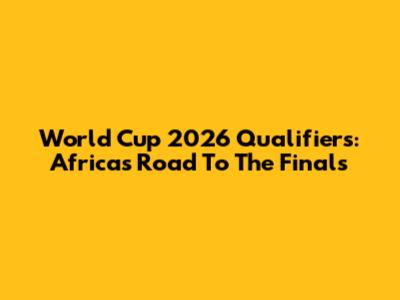 World Cup 2026 Qualifiers: Africa's Road To The Finals