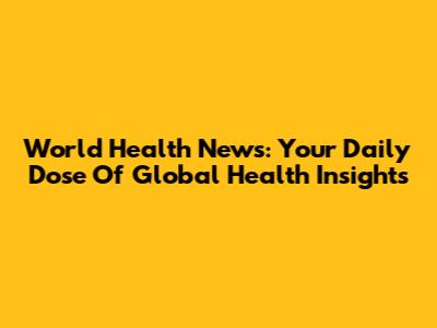 World Health News: Your Daily Dose Of Global Health Insights