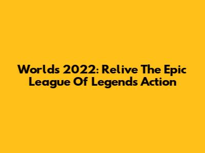 Worlds 2022: Relive The Epic League Of Legends Action