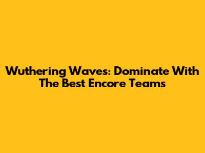 Wuthering Waves: Dominate With The Best Encore Teams