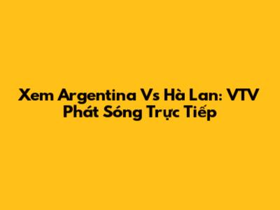 Xem Argentina Vs Hà Lan: VTV Phát Sóng Trực Tiếp