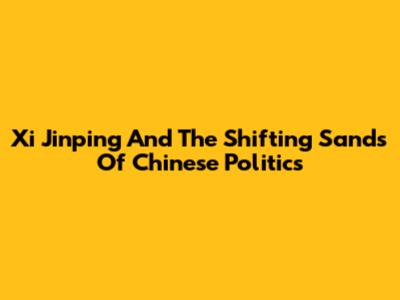 Xi Jinping And The Shifting Sands Of Chinese Politics
